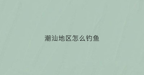 潮汕地区怎么钓鱼(潮汕地区怎么钓鱼最多)