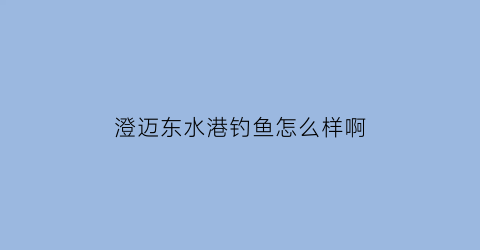 “澄迈东水港钓鱼怎么样啊(澄迈东水港钓鱼怎么样啊多少钱)