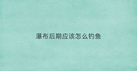 瀑布后期应该怎么钓鱼(瀑布后的步道怎么过去)