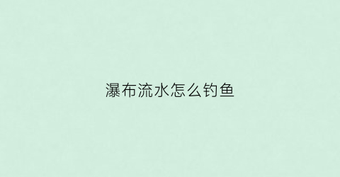 瀑布流水怎么钓鱼(瀑布流ui)