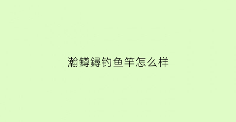 “瀚鳟鐞钓鱼竿怎么样(瀚鳟渔具公司)