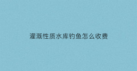 “灌溉性质水库钓鱼怎么收费(灌溉型水库)