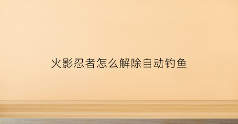 “火影忍者怎么解除自动钓鱼(火影忍者怎么解除自动钓鱼功能)