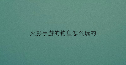 火影手游的钓鱼怎么玩的(火影钓鱼商店换什么)