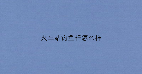 火车站钓鱼杆怎么样(火车站钓鱼执法)