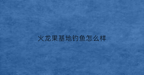 火龙果基地钓鱼怎么样(火龙果基地钓鱼怎么样好钓吗)
