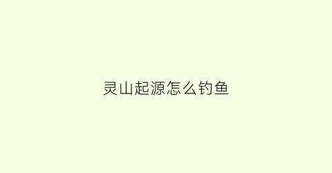 灵山起源怎么钓鱼(灵源山怎么走)