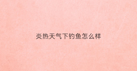 炎热天气下钓鱼怎么样(天气炎热钓鱼钓深还是钓浅)