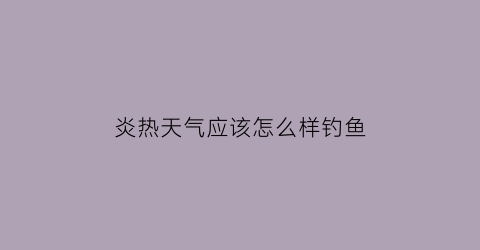炎热天气应该怎么样钓鱼(夏天天气炎热钓鱼该怎么钓)