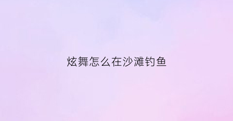 “炫舞怎么在沙滩钓鱼(炫舞怎么钓鱼房里)