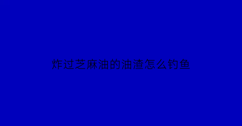 炸过芝麻油的油渣怎么钓鱼(炸芝麻油的渣怎么处理)