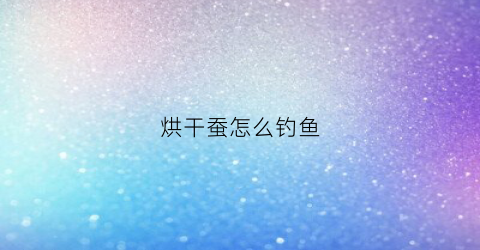 烘干蚕怎么钓鱼(烘干的蚕茧多少钱一斤)