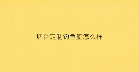 烟台定制钓鱼艇怎么样(烟台定制钓鱼艇怎么样呀)