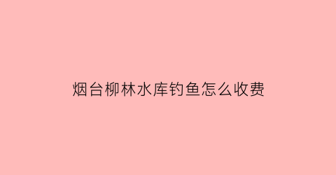 “烟台柳林水库钓鱼怎么收费(柳林钓鱼的地方)