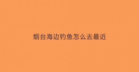 烟台海边钓鱼怎么去最近(烟台海钓在哪钓比较好)
