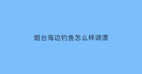 烟台海边钓鱼怎么样调漂(烟台海边钓鱼季节表)