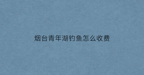 烟台青年湖钓鱼怎么收费(青岛青年水库)