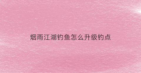 烟雨江湖钓鱼怎么升级钓点(烟雨江湖钓鱼等级最高多少)