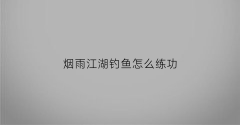 烟雨江湖钓鱼怎么练功(烟雨江湖钓鱼技艺有啥用)