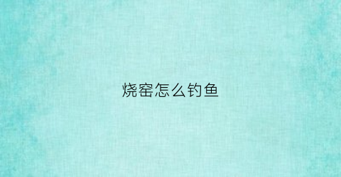 烧窑怎么钓鱼(烧窑有几种方法)