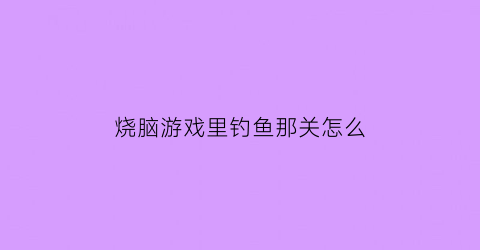 烧脑游戏里钓鱼那关怎么(烧脑大师今天必须钓到一条鱼)