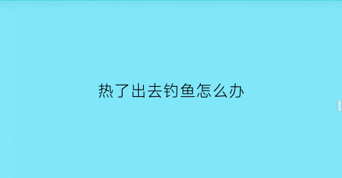 热了出去钓鱼怎么办(天热的时候钓鱼)