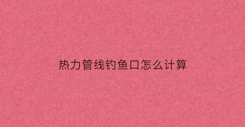 热力管线钓鱼口怎么计算(热力管线图纸怎么看)