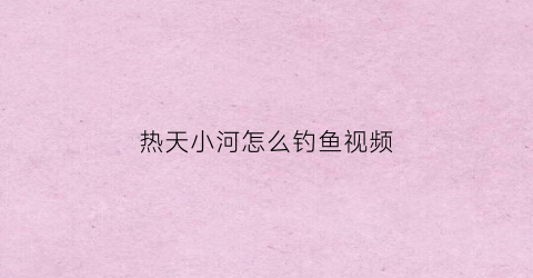 热天小河怎么钓鱼视频(小河钓鱼怎么钓)