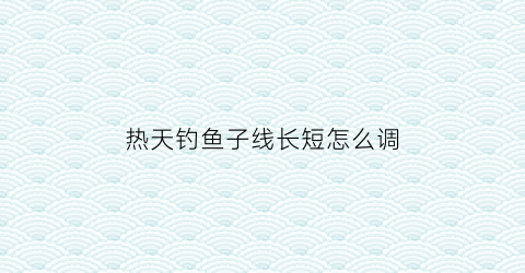 热天钓鱼子线长短怎么调(夏天钓鱼子线多长最好)