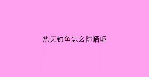 热天钓鱼怎么防晒呢(夏天钓鱼穿什么样的防晒衣服)