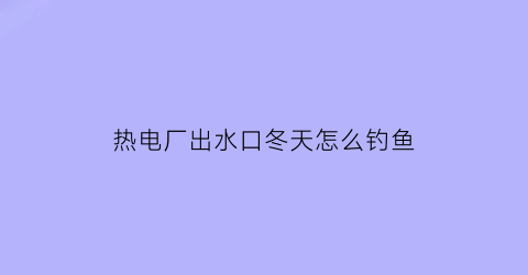 热电厂出水口冬天怎么钓鱼(冬天电站排水可以路亚吗)