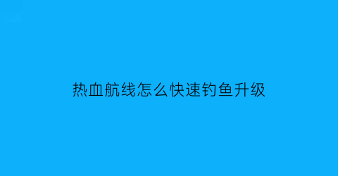 热血航线怎么快速钓鱼升级(热血航线钓鱼点多久刷新一次)