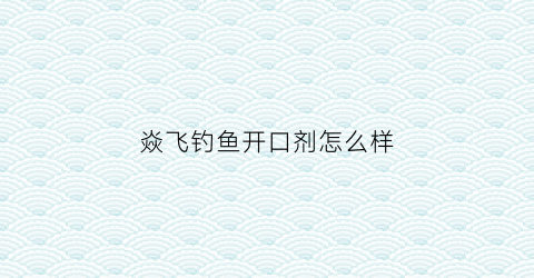 焱飞钓鱼开口剂怎么样(飞焱科技有限公司)