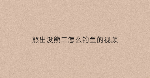 熊出没熊二怎么钓鱼的视频(我想看熊二钓鱼)