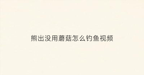 “熊出没用蘑菇怎么钓鱼视频(熊出没用蘑菇怎么钓鱼视频教程)