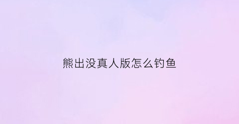 “熊出没真人版怎么钓鱼(真人版的熊出没)