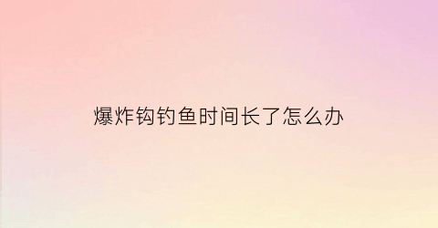 爆炸钩钓鱼时间长了怎么办(爆炸钩钓鱼时间长了怎么办视频)