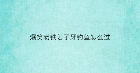 “爆笑老铁姜子牙钓鱼怎么过(老铁扎心了姜子牙钓鱼)