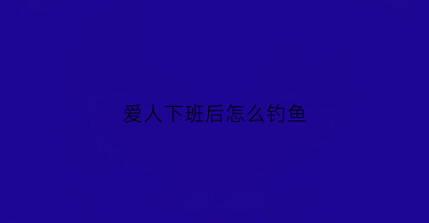 爱人下班后怎么钓鱼(爱人下班后怎么钓鱼的句子)