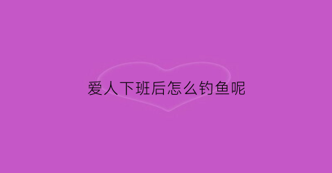 爱人下班后怎么钓鱼呢(爱人刚下班)
