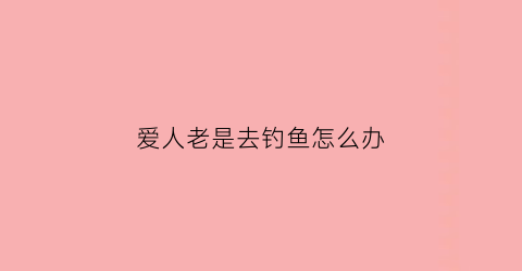 爱人老是去钓鱼怎么办(爱人老是去钓鱼怎么办呀)