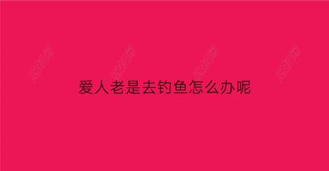 爱人老是去钓鱼怎么办呢(男朋友老是钓鱼可以分手吗)