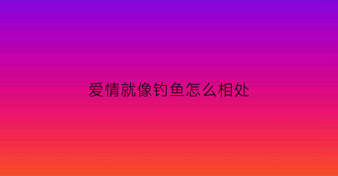 爱情就像钓鱼怎么相处(有人说爱情就像钓鱼上钩了就没必要浪费鱼饵了)