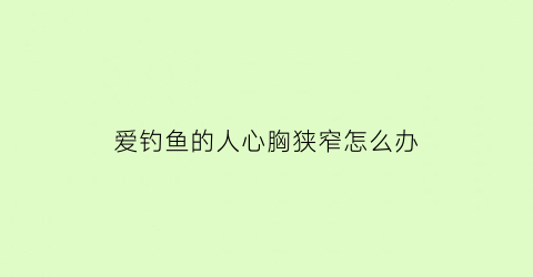 “爱钓鱼的人心胸狭窄怎么办(喜欢钓鱼的人花心吗)