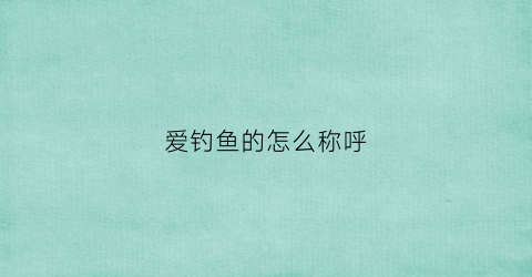 爱钓鱼的怎么称呼(喜欢钓鱼的雅称)
