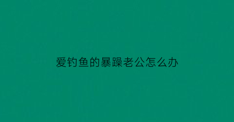 爱钓鱼的暴躁老公怎么办(老公爱钓鱼说说心情短语)
