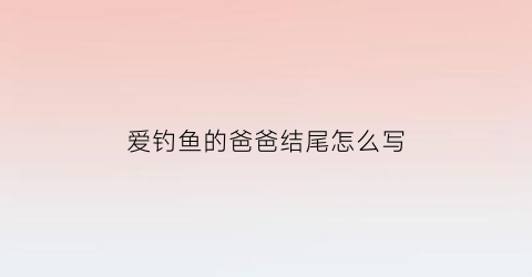 爱钓鱼的爸爸结尾怎么写(爱钓鱼的爸爸优秀作文)