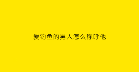 爱钓鱼的男人怎么称呼他(爱钓鱼的男人怎么称呼他呢)