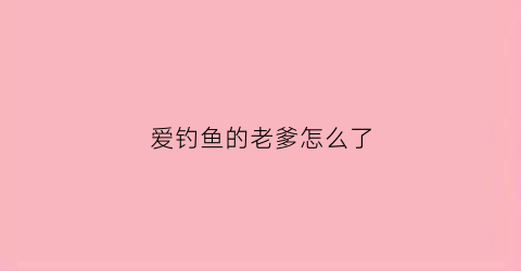 爱钓鱼的老爹怎么了(爱钓鱼的老板)