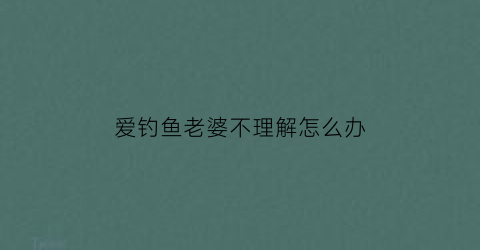 爱钓鱼老婆不理解怎么办(喜欢钓鱼老婆总是反对知乎)
